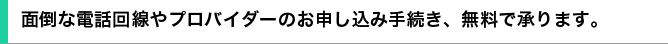 面倒な電話回線やプロバイダーのお申し込み手続き、無料で承ります。